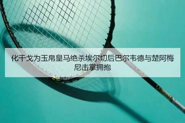 化干戈为玉帛皇马绝杀埃尔切后巴尔韦德与楚阿梅尼击掌拥抱